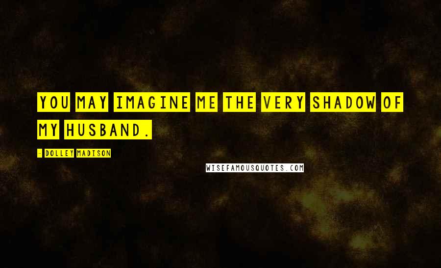 Dolley Madison Quotes: You may imagine me the very shadow of my husband.