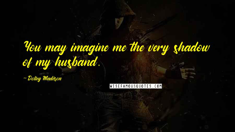 Dolley Madison Quotes: You may imagine me the very shadow of my husband.