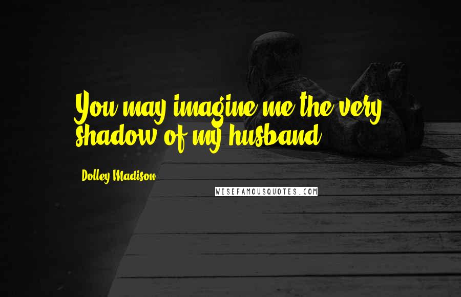 Dolley Madison Quotes: You may imagine me the very shadow of my husband.