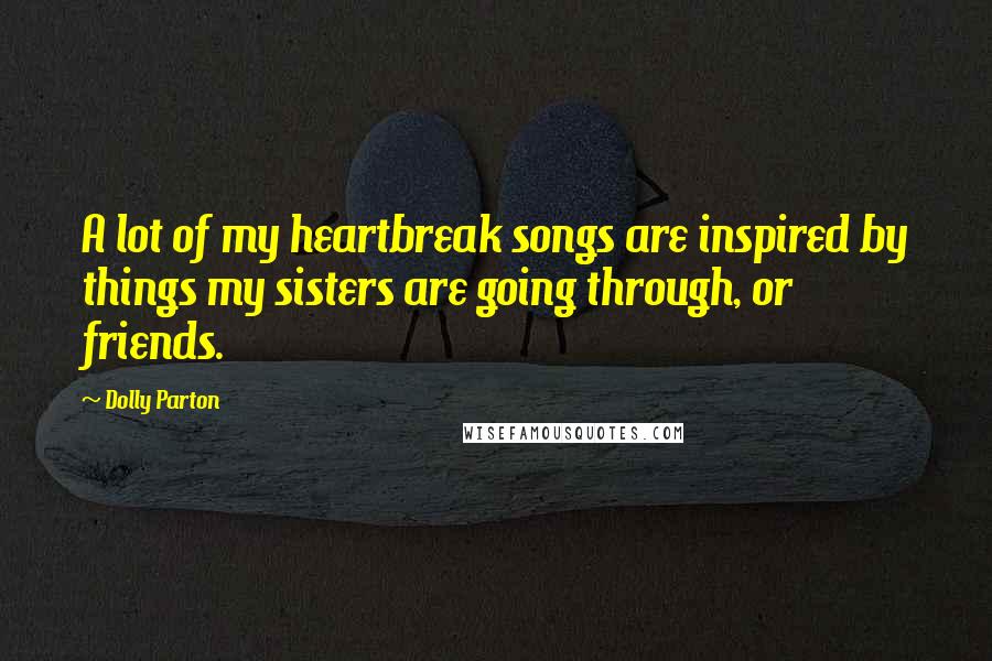 Dolly Parton Quotes: A lot of my heartbreak songs are inspired by things my sisters are going through, or friends.