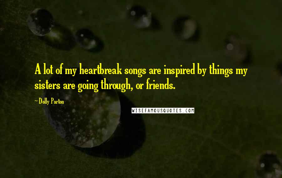 Dolly Parton Quotes: A lot of my heartbreak songs are inspired by things my sisters are going through, or friends.