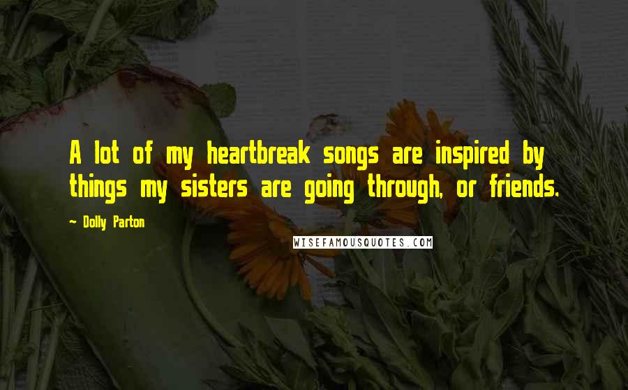 Dolly Parton Quotes: A lot of my heartbreak songs are inspired by things my sisters are going through, or friends.