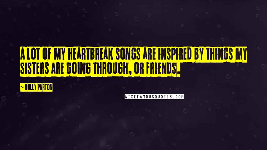 Dolly Parton Quotes: A lot of my heartbreak songs are inspired by things my sisters are going through, or friends.