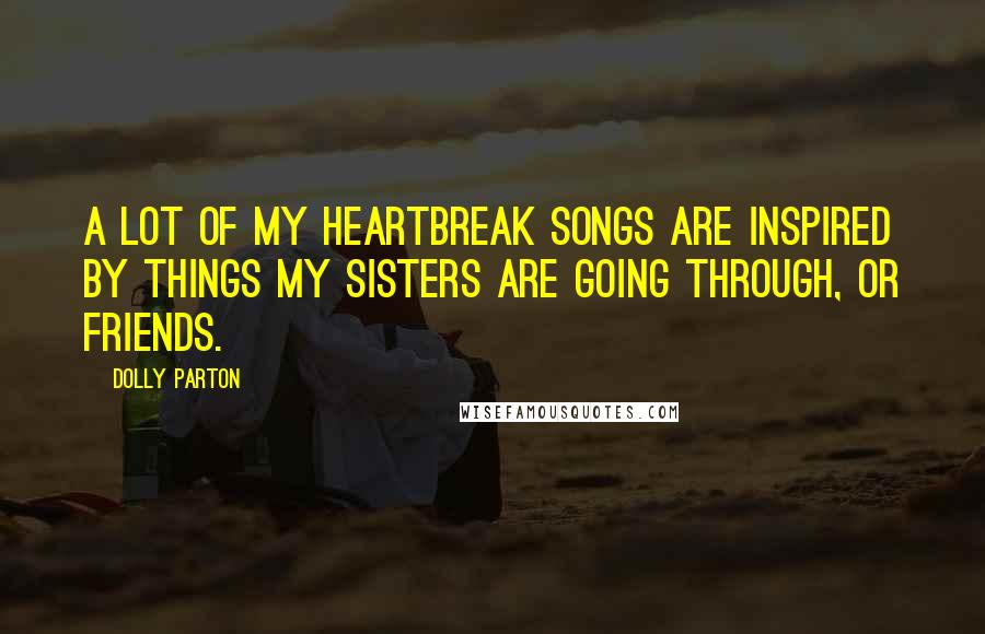 Dolly Parton Quotes: A lot of my heartbreak songs are inspired by things my sisters are going through, or friends.