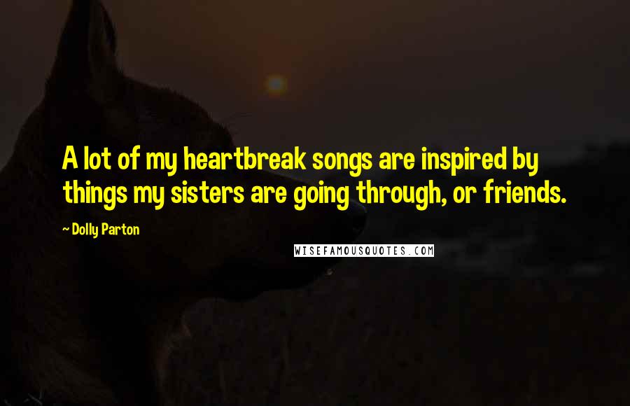 Dolly Parton Quotes: A lot of my heartbreak songs are inspired by things my sisters are going through, or friends.