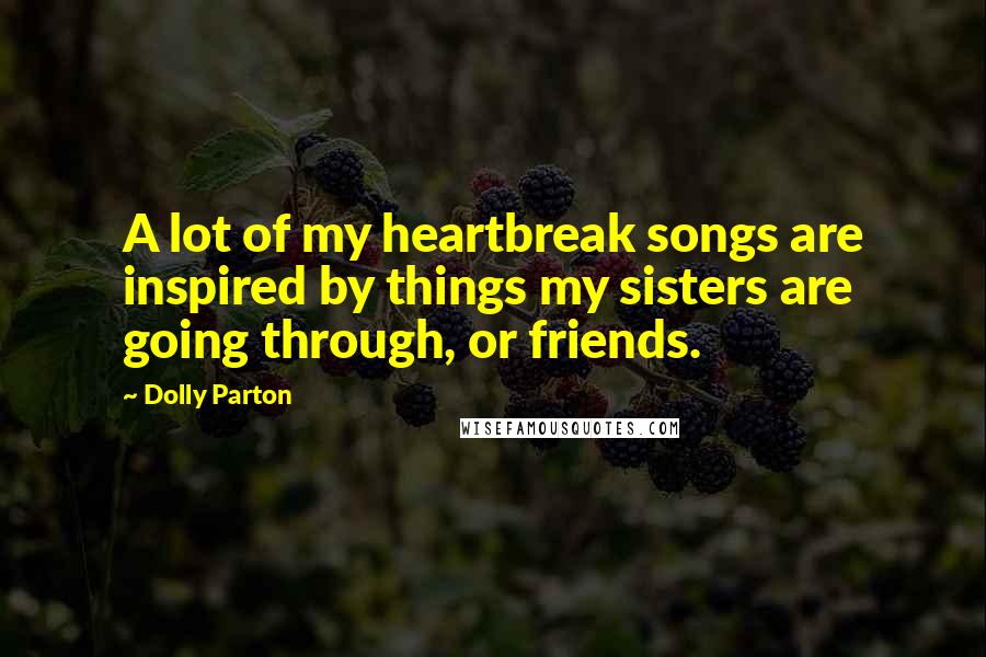 Dolly Parton Quotes: A lot of my heartbreak songs are inspired by things my sisters are going through, or friends.