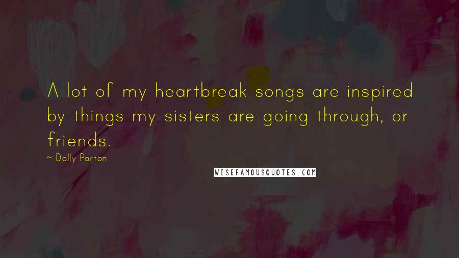 Dolly Parton Quotes: A lot of my heartbreak songs are inspired by things my sisters are going through, or friends.