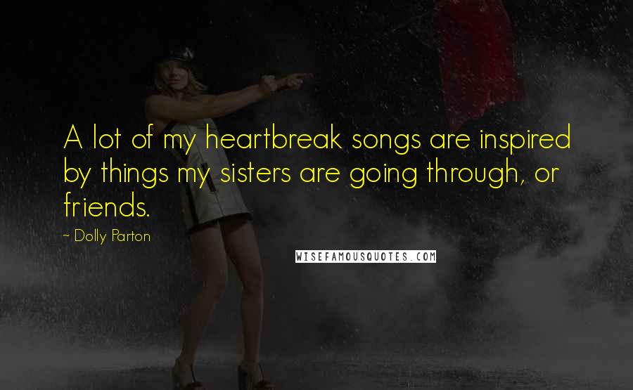 Dolly Parton Quotes: A lot of my heartbreak songs are inspired by things my sisters are going through, or friends.