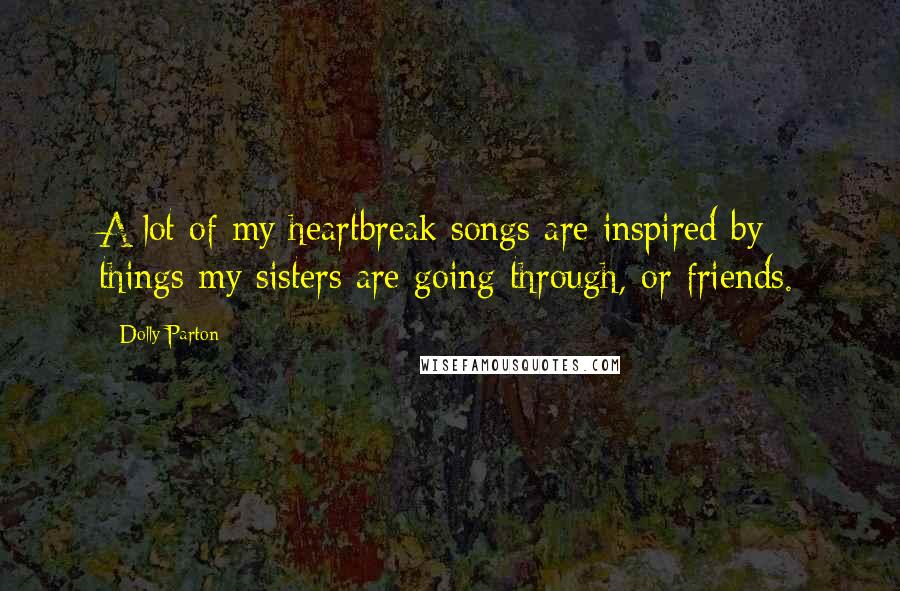 Dolly Parton Quotes: A lot of my heartbreak songs are inspired by things my sisters are going through, or friends.