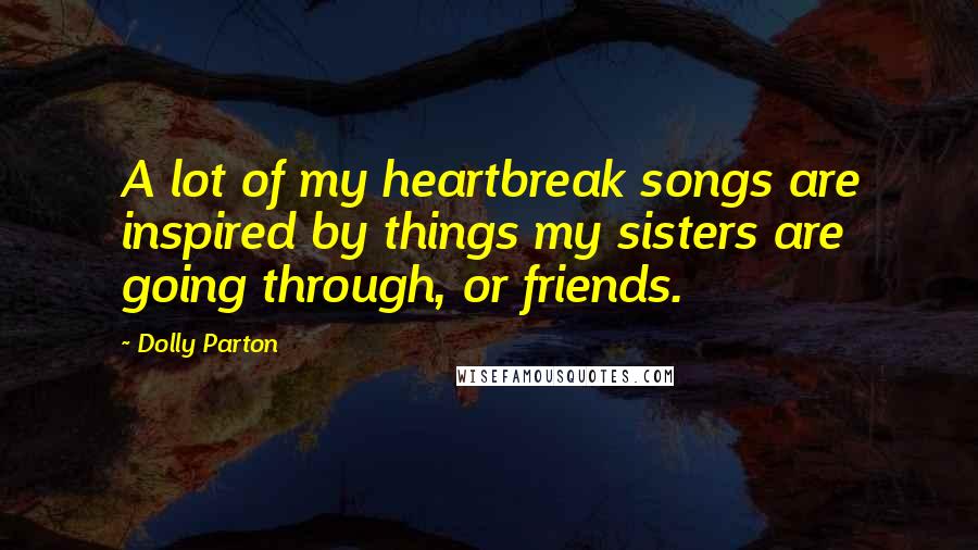 Dolly Parton Quotes: A lot of my heartbreak songs are inspired by things my sisters are going through, or friends.