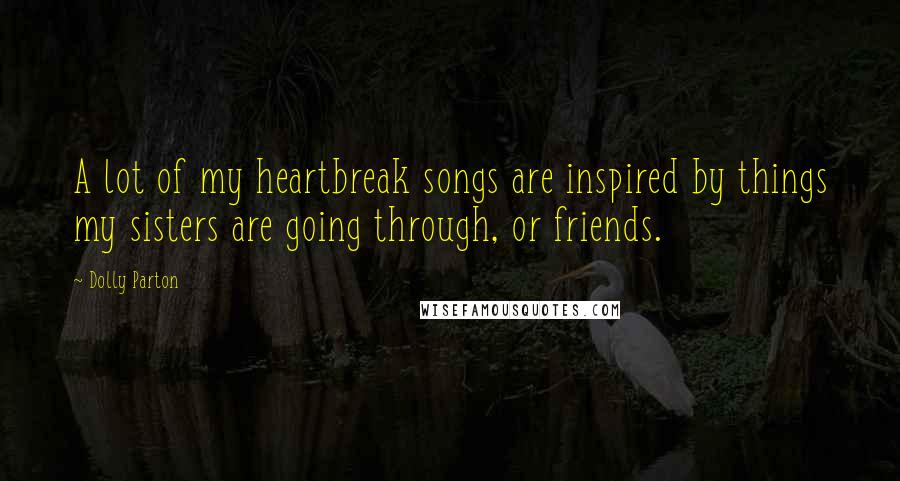 Dolly Parton Quotes: A lot of my heartbreak songs are inspired by things my sisters are going through, or friends.