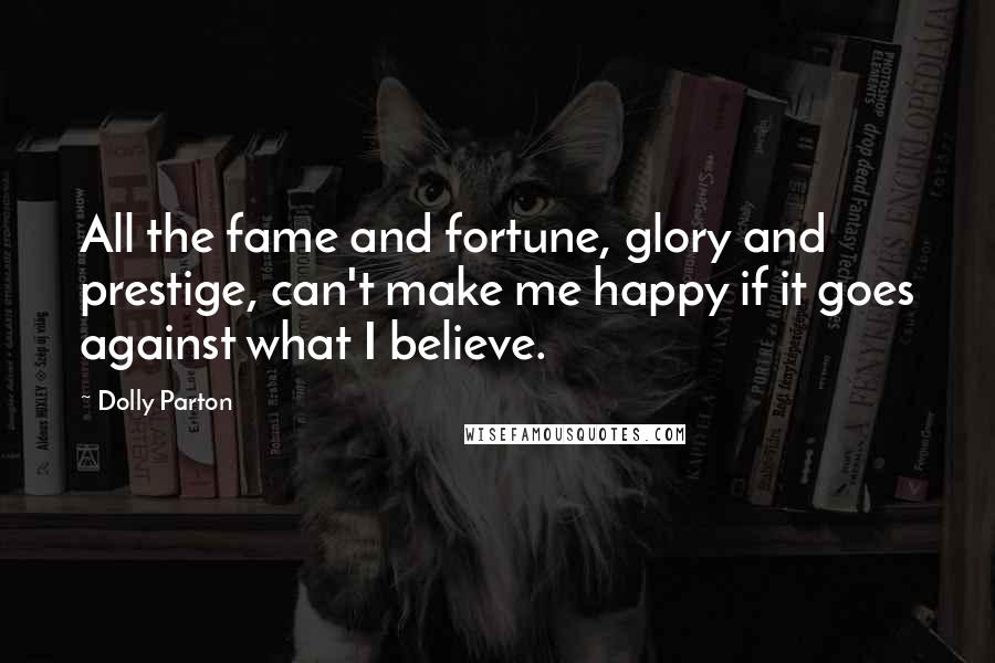 Dolly Parton Quotes: All the fame and fortune, glory and prestige, can't make me happy if it goes against what I believe.