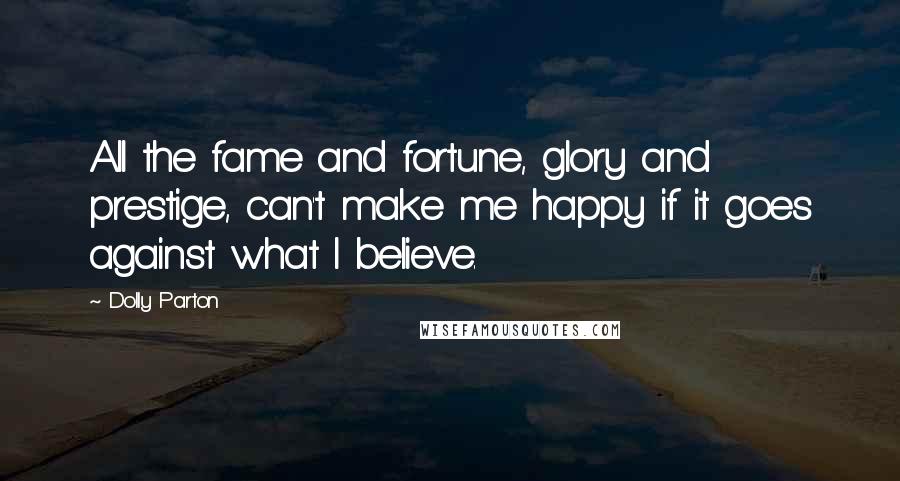 Dolly Parton Quotes: All the fame and fortune, glory and prestige, can't make me happy if it goes against what I believe.