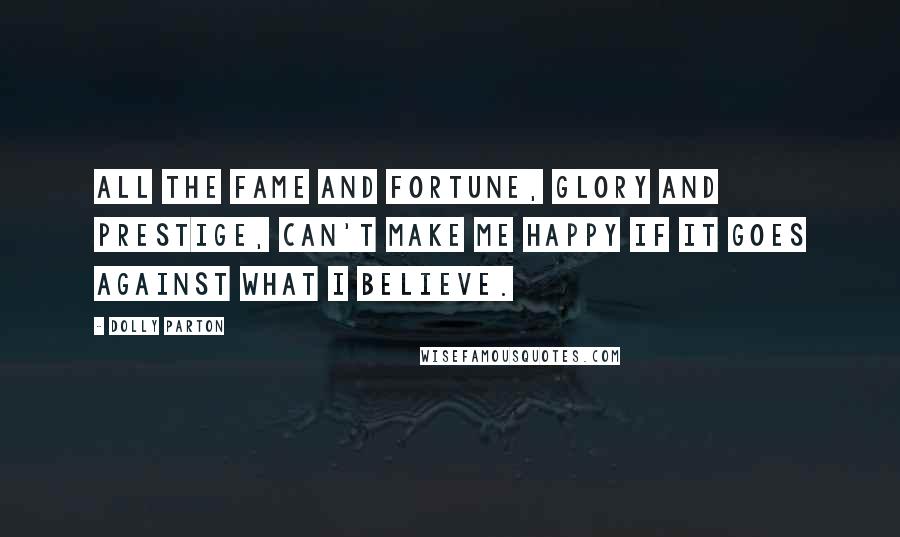 Dolly Parton Quotes: All the fame and fortune, glory and prestige, can't make me happy if it goes against what I believe.