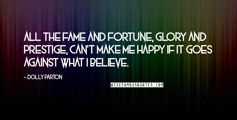 Dolly Parton Quotes: All the fame and fortune, glory and prestige, can't make me happy if it goes against what I believe.