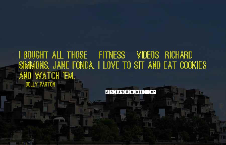 Dolly Parton Quotes: I bought all those [fitness] videos  Richard Simmons, Jane Fonda. I love to sit and eat cookies and watch 'em.