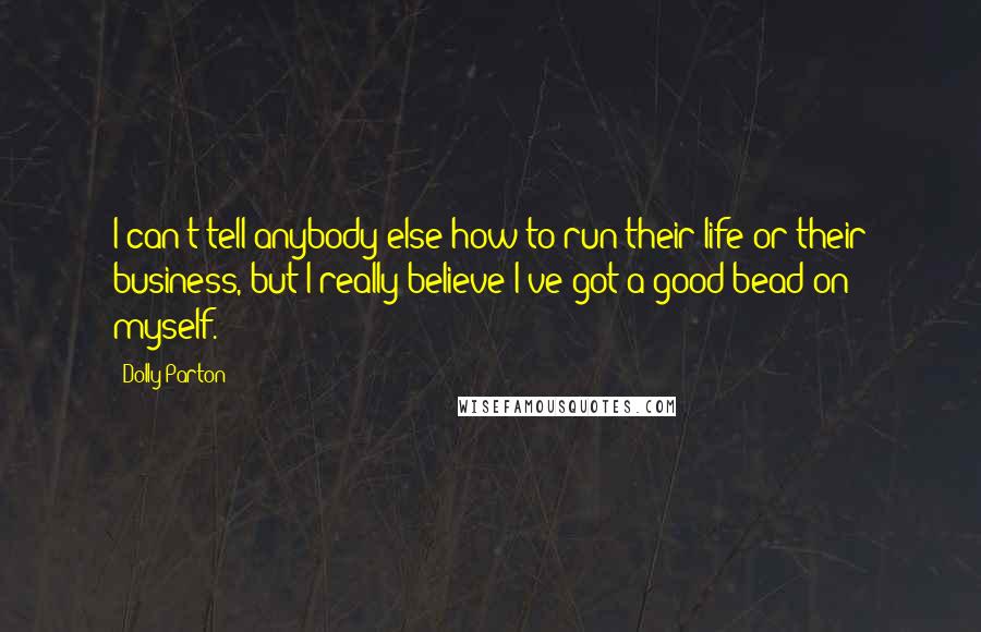 Dolly Parton Quotes: I can't tell anybody else how to run their life or their business, but I really believe I've got a good bead on myself.