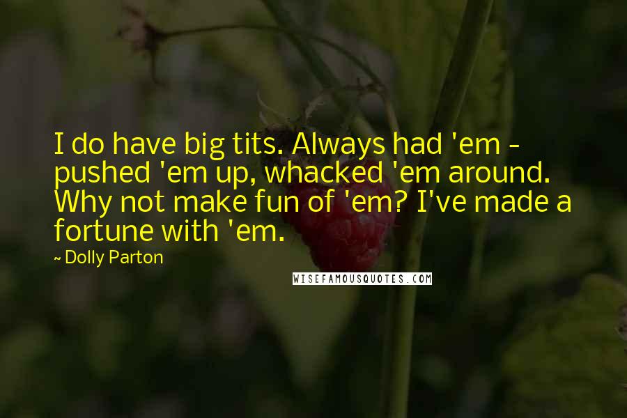 Dolly Parton Quotes: I do have big tits. Always had 'em - pushed 'em up, whacked 'em around. Why not make fun of 'em? I've made a fortune with 'em.
