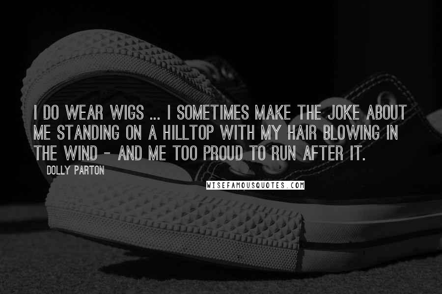 Dolly Parton Quotes: I do wear wigs ... I sometimes make the joke about me standing on a hilltop with my hair blowing in the wind - and me too proud to run after it.