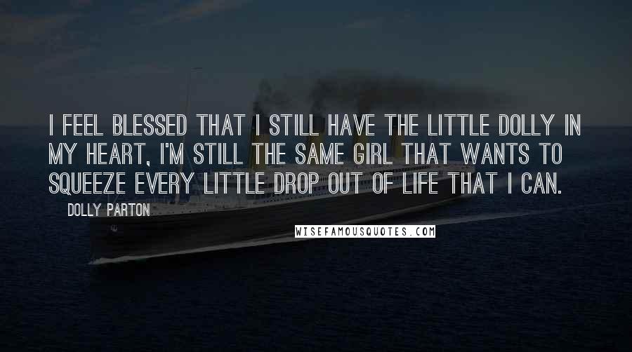 Dolly Parton Quotes: I feel blessed that I still have the little Dolly in my heart, I'm still the same girl that wants to squeeze every little drop out of life that I can.