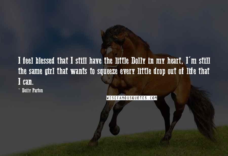 Dolly Parton Quotes: I feel blessed that I still have the little Dolly in my heart, I'm still the same girl that wants to squeeze every little drop out of life that I can.