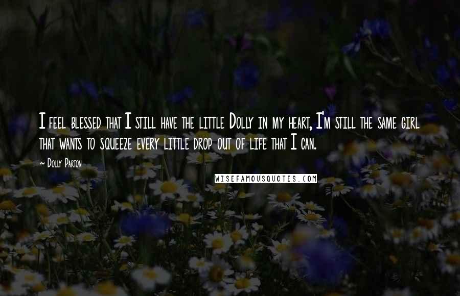 Dolly Parton Quotes: I feel blessed that I still have the little Dolly in my heart, I'm still the same girl that wants to squeeze every little drop out of life that I can.