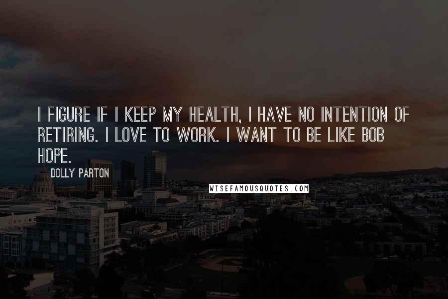 Dolly Parton Quotes: I figure if I keep my health, I have no intention of retiring. I love to work. I want to be like Bob Hope.