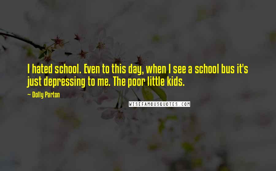 Dolly Parton Quotes: I hated school. Even to this day, when I see a school bus it's just depressing to me. The poor little kids.
