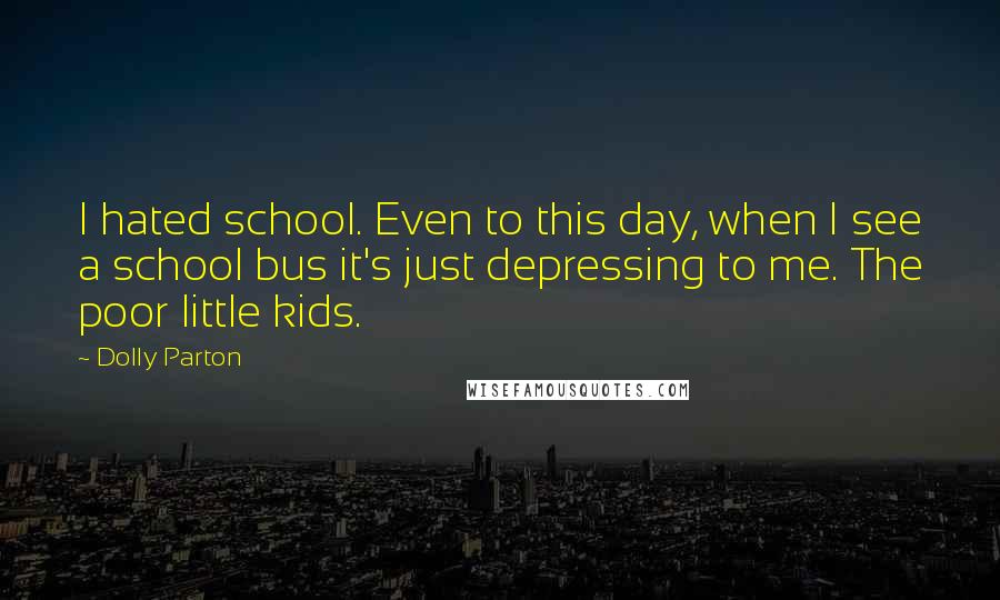 Dolly Parton Quotes: I hated school. Even to this day, when I see a school bus it's just depressing to me. The poor little kids.