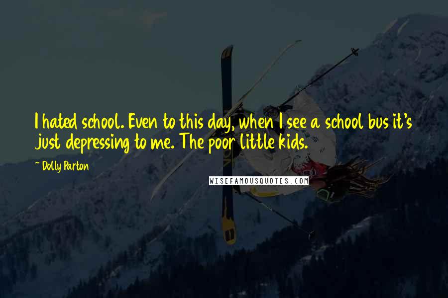 Dolly Parton Quotes: I hated school. Even to this day, when I see a school bus it's just depressing to me. The poor little kids.