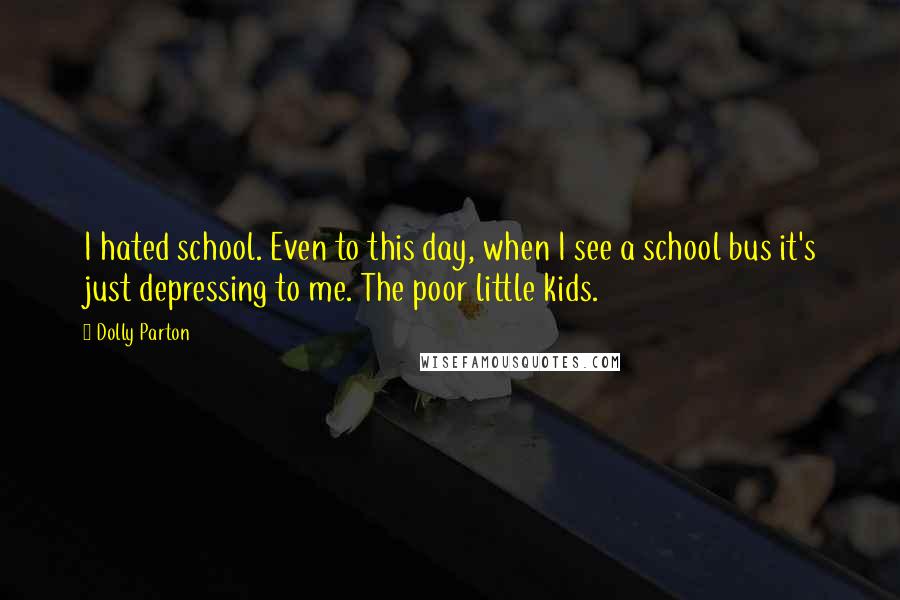 Dolly Parton Quotes: I hated school. Even to this day, when I see a school bus it's just depressing to me. The poor little kids.