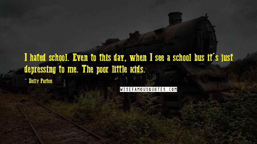 Dolly Parton Quotes: I hated school. Even to this day, when I see a school bus it's just depressing to me. The poor little kids.