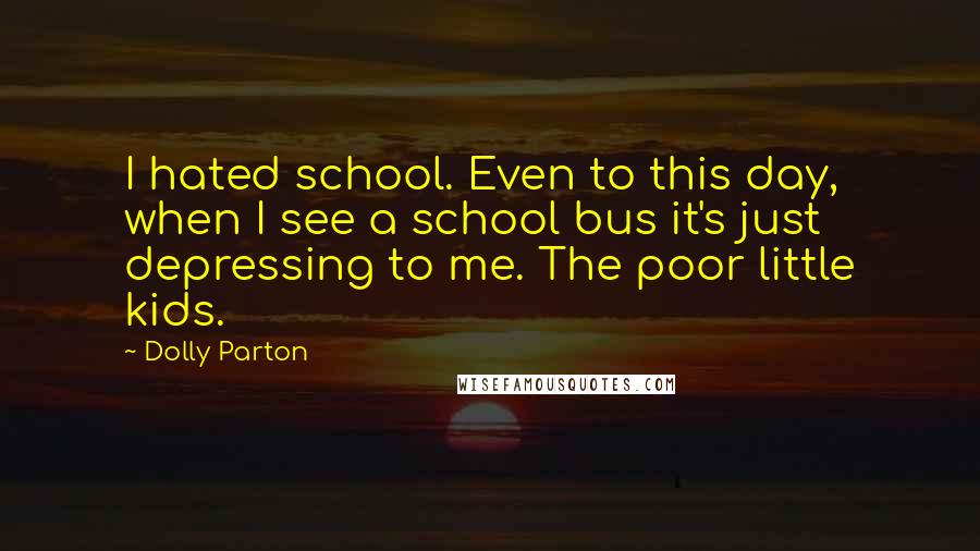 Dolly Parton Quotes: I hated school. Even to this day, when I see a school bus it's just depressing to me. The poor little kids.