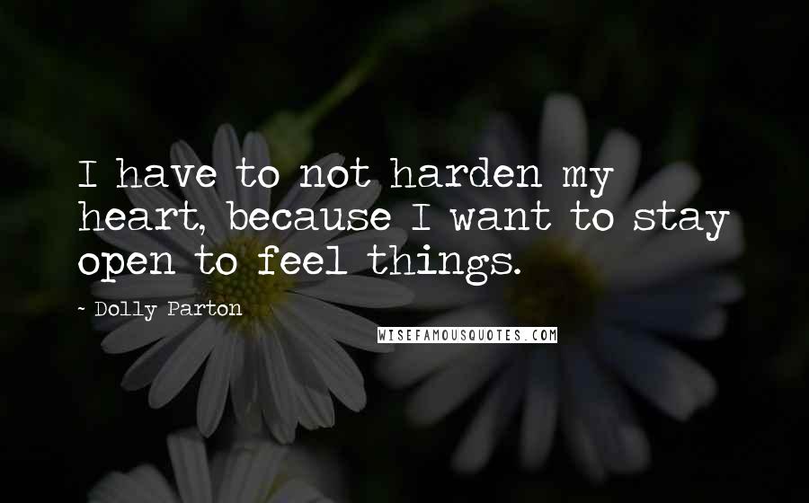 Dolly Parton Quotes: I have to not harden my heart, because I want to stay open to feel things.