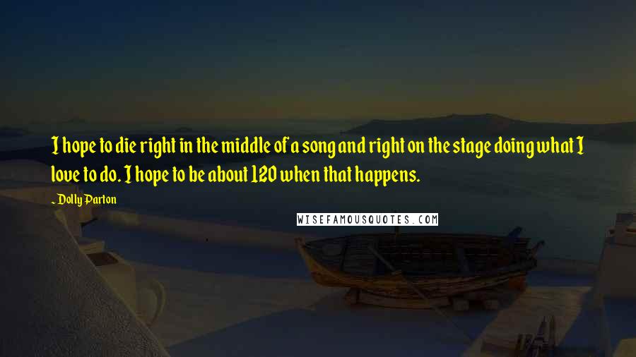 Dolly Parton Quotes: I hope to die right in the middle of a song and right on the stage doing what I love to do. I hope to be about 120 when that happens.