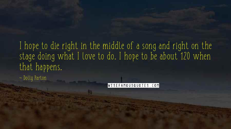 Dolly Parton Quotes: I hope to die right in the middle of a song and right on the stage doing what I love to do. I hope to be about 120 when that happens.