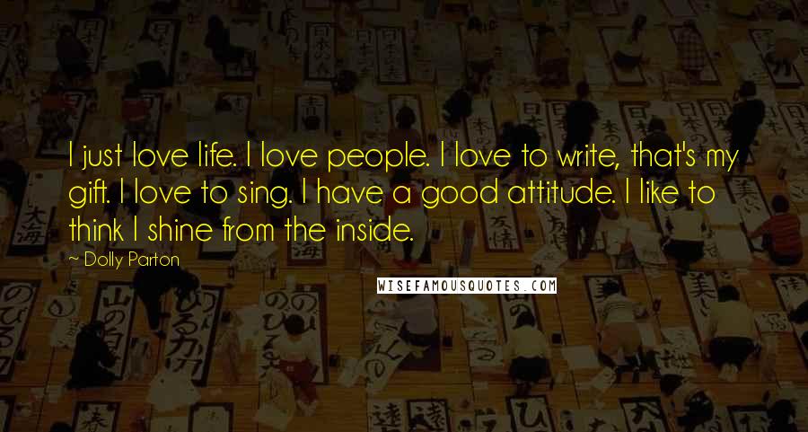 Dolly Parton Quotes: I just love life. I love people. I love to write, that's my gift. I love to sing. I have a good attitude. I like to think I shine from the inside.