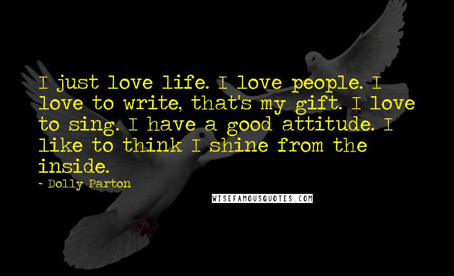 Dolly Parton Quotes: I just love life. I love people. I love to write, that's my gift. I love to sing. I have a good attitude. I like to think I shine from the inside.