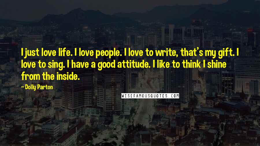 Dolly Parton Quotes: I just love life. I love people. I love to write, that's my gift. I love to sing. I have a good attitude. I like to think I shine from the inside.
