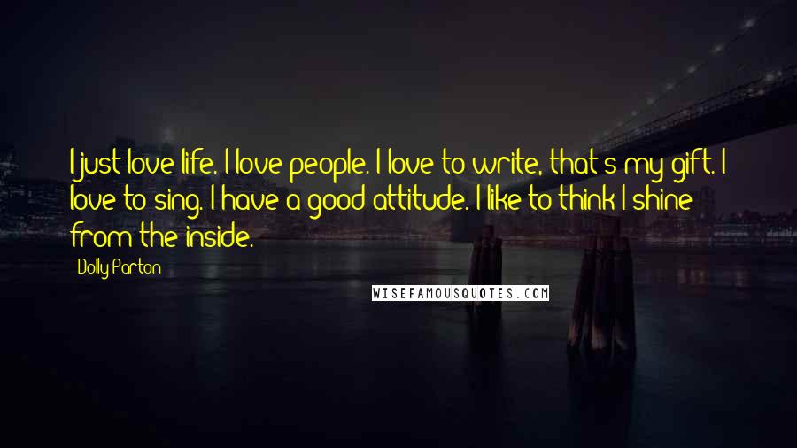 Dolly Parton Quotes: I just love life. I love people. I love to write, that's my gift. I love to sing. I have a good attitude. I like to think I shine from the inside.