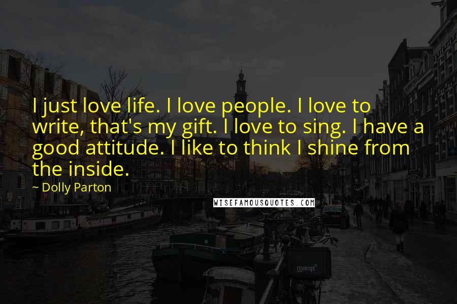 Dolly Parton Quotes: I just love life. I love people. I love to write, that's my gift. I love to sing. I have a good attitude. I like to think I shine from the inside.