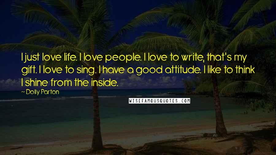 Dolly Parton Quotes: I just love life. I love people. I love to write, that's my gift. I love to sing. I have a good attitude. I like to think I shine from the inside.