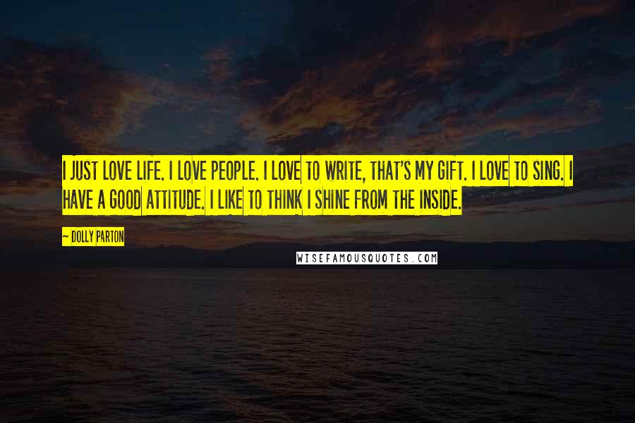 Dolly Parton Quotes: I just love life. I love people. I love to write, that's my gift. I love to sing. I have a good attitude. I like to think I shine from the inside.