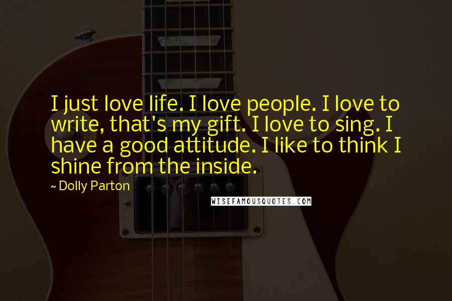 Dolly Parton Quotes: I just love life. I love people. I love to write, that's my gift. I love to sing. I have a good attitude. I like to think I shine from the inside.