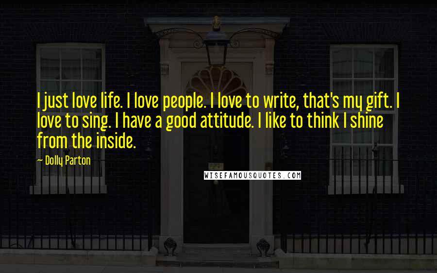 Dolly Parton Quotes: I just love life. I love people. I love to write, that's my gift. I love to sing. I have a good attitude. I like to think I shine from the inside.