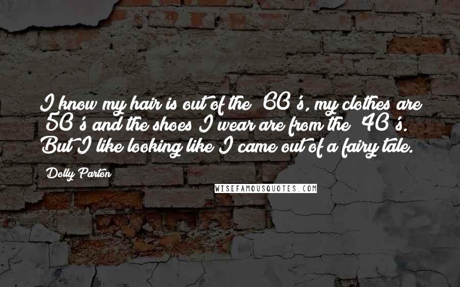 Dolly Parton Quotes: I know my hair is out of the '60's, my clothes are '50's and the shoes I wear are from the '40's. But I like looking like I came out of a fairy tale.