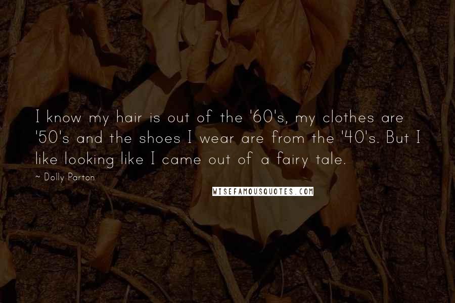 Dolly Parton Quotes: I know my hair is out of the '60's, my clothes are '50's and the shoes I wear are from the '40's. But I like looking like I came out of a fairy tale.