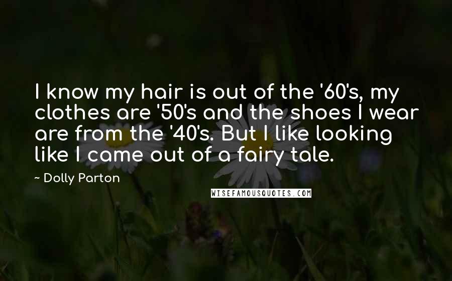 Dolly Parton Quotes: I know my hair is out of the '60's, my clothes are '50's and the shoes I wear are from the '40's. But I like looking like I came out of a fairy tale.