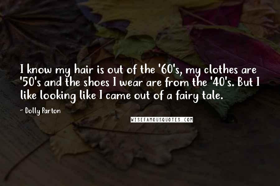 Dolly Parton Quotes: I know my hair is out of the '60's, my clothes are '50's and the shoes I wear are from the '40's. But I like looking like I came out of a fairy tale.