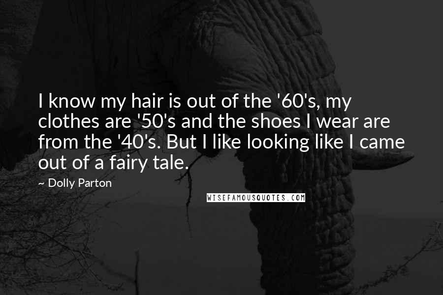 Dolly Parton Quotes: I know my hair is out of the '60's, my clothes are '50's and the shoes I wear are from the '40's. But I like looking like I came out of a fairy tale.